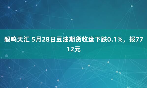 毅鸣天汇 5月28日豆油期货收盘下跌0.1%，报7712元
