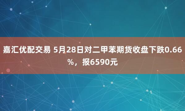 嘉汇优配交易 5月28日对二甲苯期货收盘下跌0.66%，报6590元