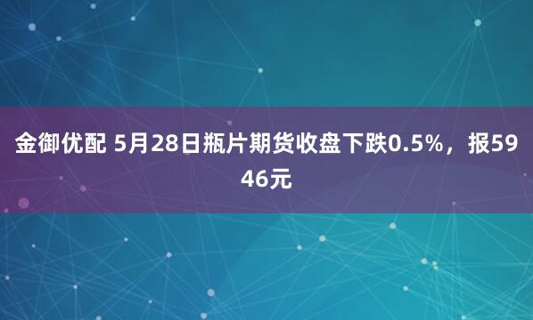金御优配 5月28日瓶片期货收盘下跌0.5%，报5946元