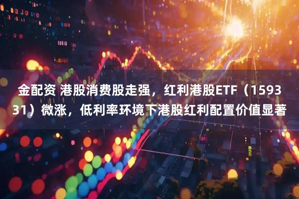 金配资 港股消费股走强，红利港股ETF（159331）微涨，低利率环境下港股红利配置价值显著