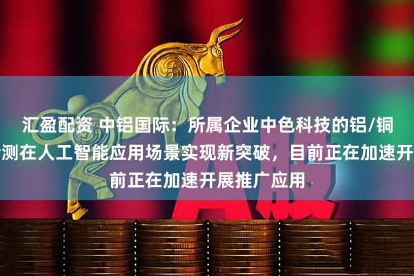 汇盈配资 中铝国际:所属企业中色科技的铝/铜表面光学检测在人工智能应用场景实现新突破,目前正在加速开展推广应用