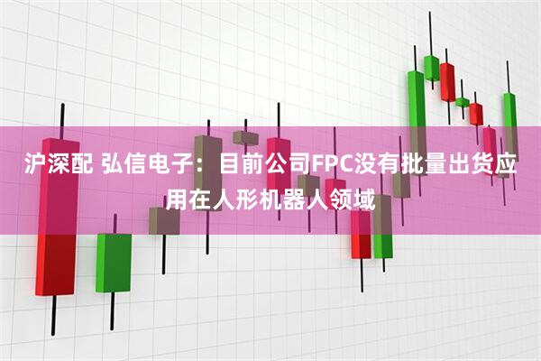沪深配 弘信电子：目前公司FPC没有批量出货应用在人形机器人领域