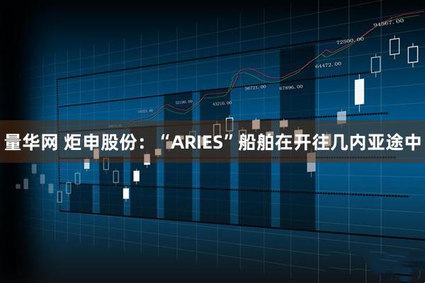 量华网 炬申股份：“ARIES”船舶在开往几内亚途中