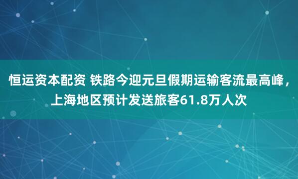 恒运资本配资 铁路今迎元旦假期运输客流最高峰，上海地区预计发送旅客61.8万人次