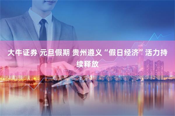 大牛证券 元旦假期 贵州遵义“假日经济”活力持续释放