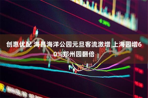创惠优配 海昌海洋公园元旦客流激增 上海园增60%郑州园翻倍