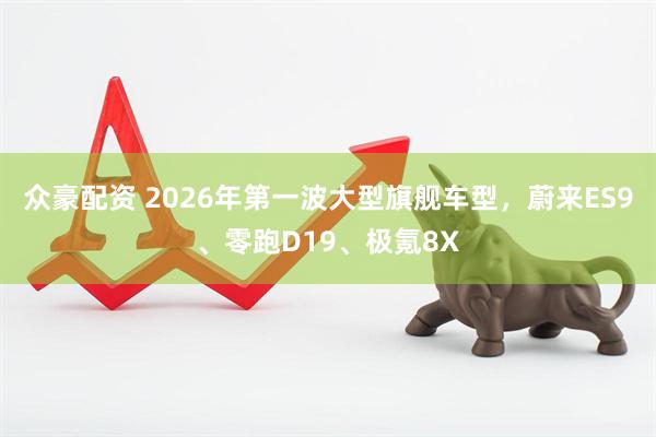 众豪配资 2026年第一波大型旗舰车型，蔚来ES9、零跑D19、极氪8X
