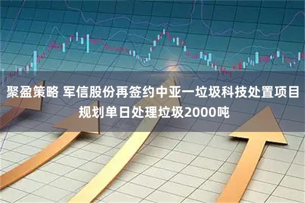 聚盈策略 军信股份再签约中亚一垃圾科技处置项目 规划单日处理垃圾2000吨