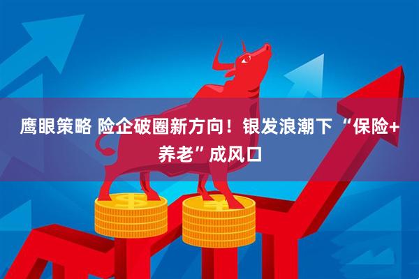 鹰眼策略 险企破圈新方向！银发浪潮下 “保险+养老”成风口