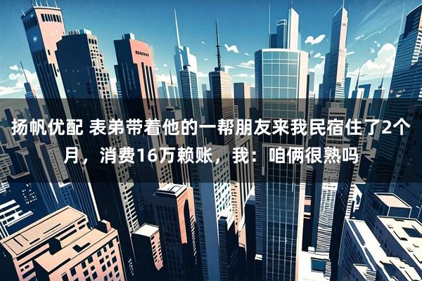 扬帆优配 表弟带着他的一帮朋友来我民宿住了2个月，消费16万赖账，我：咱俩很熟吗