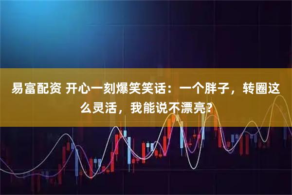 易富配资 开心一刻爆笑笑话：一个胖子，转圈这么灵活，我能说不漂亮？