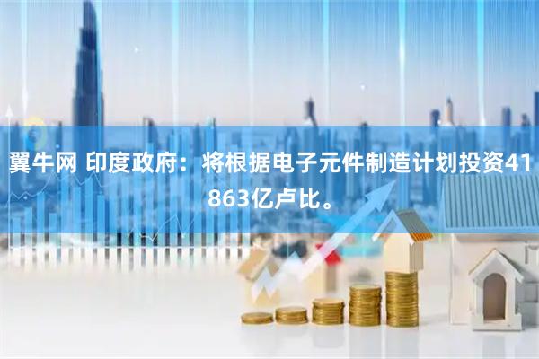 翼牛网 印度政府：将根据电子元件制造计划投资41863亿卢比。
