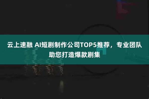 云上速融 AI短剧制作公司TOP5推荐，专业团队助您打造爆款剧集