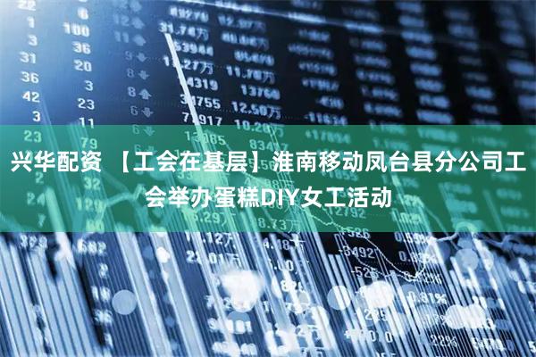 兴华配资 【工会在基层】淮南移动凤台县分公司工会举办蛋糕DIY女工活动