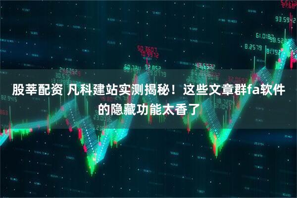 股莘配资 凡科建站实测揭秘！这些文章群fa软件的隐藏功能太香了