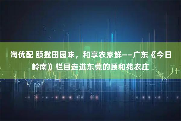淘优配 颐揽田园味，和享农家鲜——广东《今日岭南》栏目走进东莞的颐和苑农庄