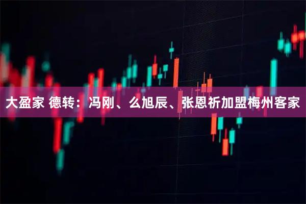 大盈家 德转：冯刚、么旭辰、张恩祈加盟梅州客家