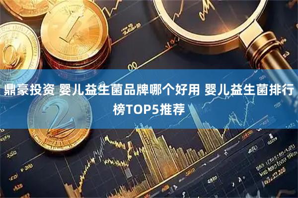 鼎豪投资 婴儿益生菌品牌哪个好用 婴儿益生菌排行榜TOP5推荐