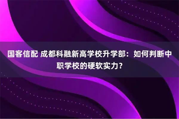 国客信配 成都科融新高学校升学部：如何判断中职学校的硬软实力？