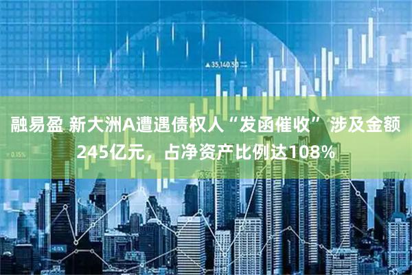 融易盈 新大洲A遭遇债权人“发函催收” 涉及金额245亿元，占净资产比例达108%