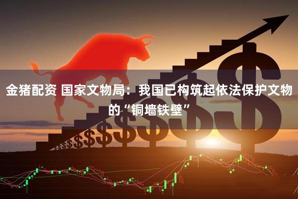 金猪配资 国家文物局：我国已构筑起依法保护文物的“铜墙铁壁”