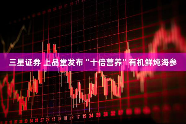 三星证券 上品堂发布“十倍营养”有机鲜炖海参