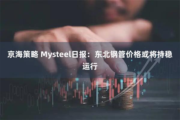 京海策略 Mysteel日报：东北钢管价格或将持稳运行