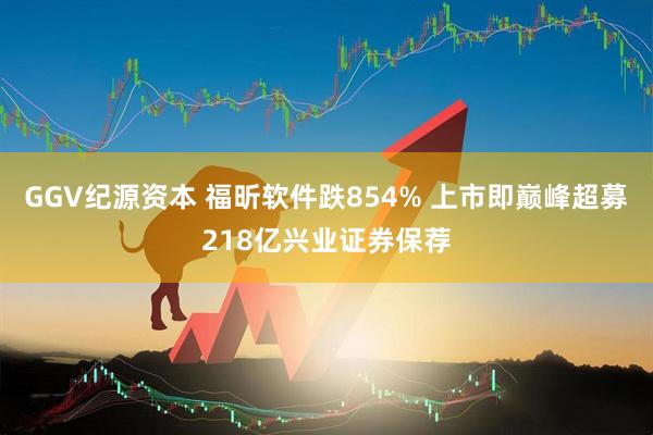 GGV纪源资本 福昕软件跌854% 上市即巅峰超募218亿兴业证券保荐