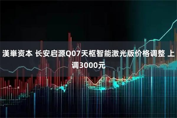 漢崋资本 长安启源Q07天枢智能激光版价格调整 上调3000元