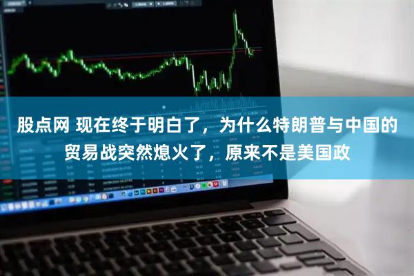 股点网 现在终于明白了，为什么特朗普与中国的贸易战突然熄火了，原来不是美国政