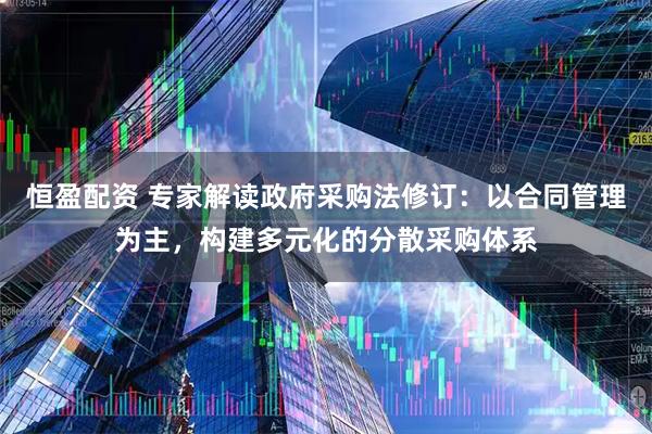 恒盈配资 专家解读政府采购法修订：以合同管理为主，构建多元化的分散采购体系