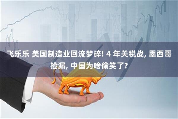 飞乐乐 美国制造业回流梦碎! 4 年关税战, 墨西哥捡漏, 中国为啥偷笑了?
