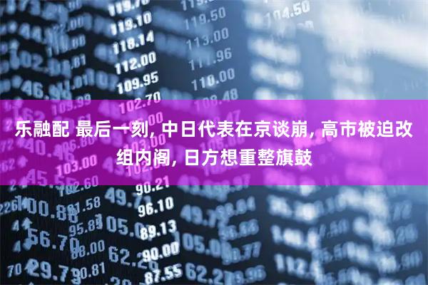 乐融配 最后一刻, 中日代表在京谈崩, 高市被迫改组内阁, 日方想重整旗鼓