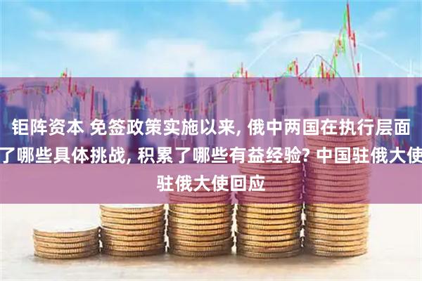 钜阵资本 免签政策实施以来, 俄中两国在执行层面遇到了哪些具体挑战, 积累了哪些有益经验? 中国驻俄大使回应
